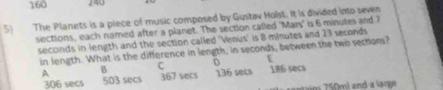 160 240
5 The Planets is a piece of music composed by Gustav Holst. It is divided into seven
sections, each named after a planet. The section called 'Mars' is 6 minutes and ?
seconds in length and the section called 'Venus' is 8 minutes and 23 seconds
in length. What is the difference in length, in seconds, between the two sectons?
A B c D E
306 secs 503 secs 367 secs 136 secs 186 secs
ain 5 ml and a large