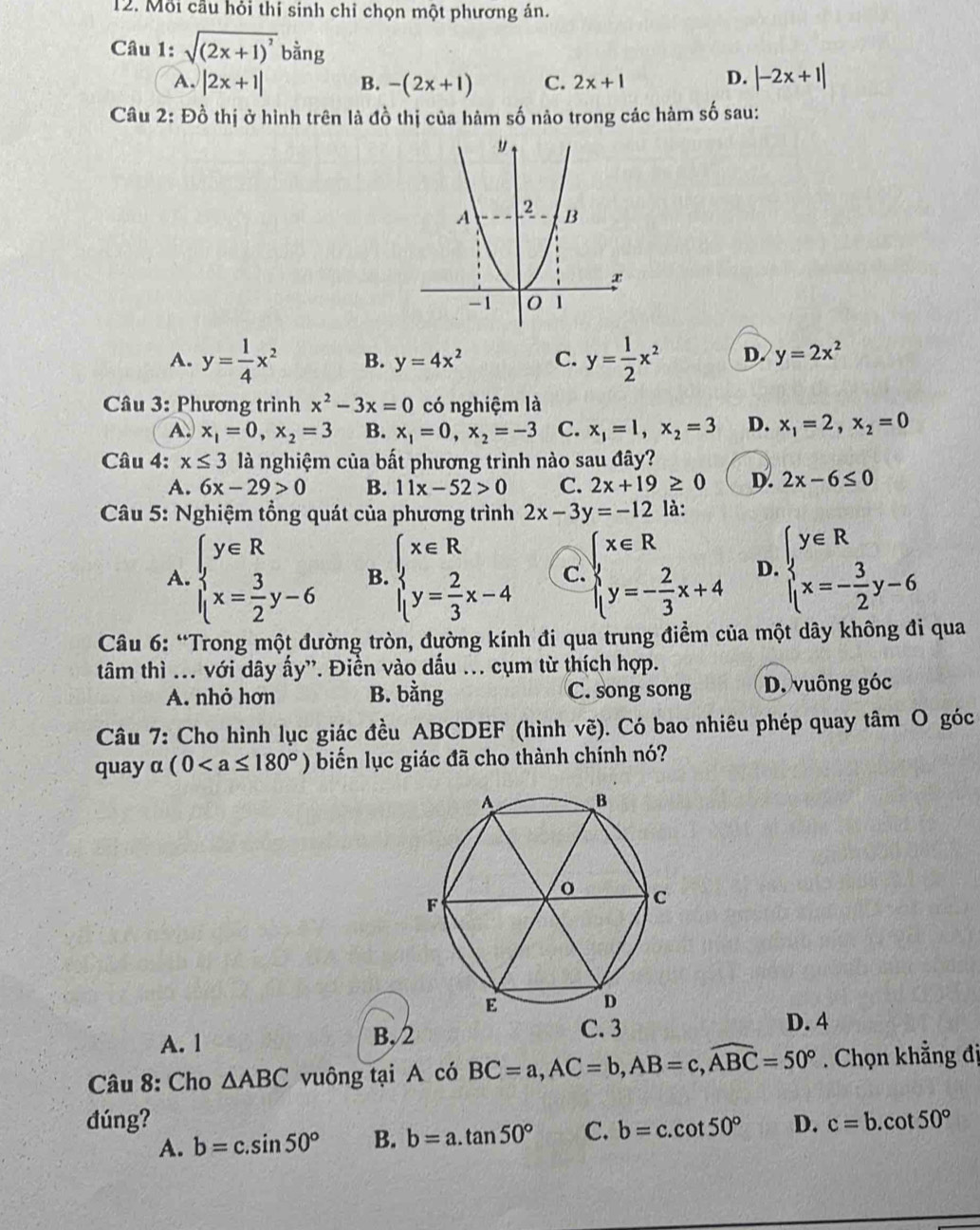 Mỗi cầu hỏi thí sinh chỉ chọn một phương án.
Câu 1: sqrt((2x+1)^2)bing
A. |2x+1| B. -(2x+1) C. 2x+1 D. |-2x+1|
Câu 2: Đồ thị ở hình trên là đồ thị của hàm số nảo trong các hàm số sau:
A. y= 1/4 x^2 B. y=4x^2 C. y= 1/2 x^2 D. y=2x^2
Câu 3: Phương trình x^2-3x=0 có nghiệm là
A. x_1=0,x_2=3 B. x_1=0,x_2=-3 C. x_1=1,x_2=3 D. x_1=2,x_2=0
Câu 4: x≤ 3 là nghiệm của bất phương trình nào sau đây?
A. 6x-29>0 B. 11x-52>0 C. 2x+19≥ 0 D. 2x-6≤ 0
*  Câu 5: Nghiệm tổng quát của phương trình 2x-3y=-12 là:
A. beginarrayl y∈ R x= 3/2 y-6endarray. B. beginarrayl x∈ R y= 2/3 x-4endarray. c. beginarrayl x∈ R y=- 2/3 x+4endarray. D. beginarrayl y∈ R x=- 3/2 y-6endarray.
Câu 6: “Trong một đường tròn, đường kính đi qua trung điểm của một dây không đi qua
tâm thì ... với dây ấy'. Điển vào dấu ... cụm từ thích hợp.
A. nhỏ hơn B. bằng C. song song D. vuông góc
Câu 7: Cho hình lục giác đều ABCDEF (hình vẽ). Có bao nhiêu phép quay tâm O góc
quay α (0 biến lục giác đã cho thành chính nó?
A. 1 B,
D. 4
Câu 8: Cho △ ABC vuông tại A có BC=a,AC=b,AB=c,widehat ABC=50°. Chọn khẳng đị
đúng? D. c=b.cot 50°
A. b=c.sin 50° B. b=a.tan 50° C. b=c.cot 50°