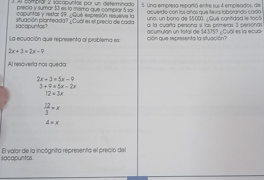 Al comprar 2 sacapuntas por un determinado 5. Una empresa repartió entre sus 4 empleados, de
precio y sumar $3 es lo mismo que comprar 5 sa-
capuntas y restar $9. ¿Qué expresión resuelve la acuerdo con los años que lleva laborando cada
situación planteada? ¿Cuál es el precio de cada uno, un bono de $5000. ¿Qué cantidad le tocó
sacapuntas? a la cuarta persona si las primeras 3 personas
acumulan un total de $4375? ¿Cuál es la ecua-
La ecuación que representa al problema es: ción que representa la situación?
2x+3=2x-9
Al resoverla nos queda:
2x+3=5x-9
3+9=5x-2x
12=3x
 12/3 =x
4=x
El valor de la incógnita representa el precio del
sacapuntas.