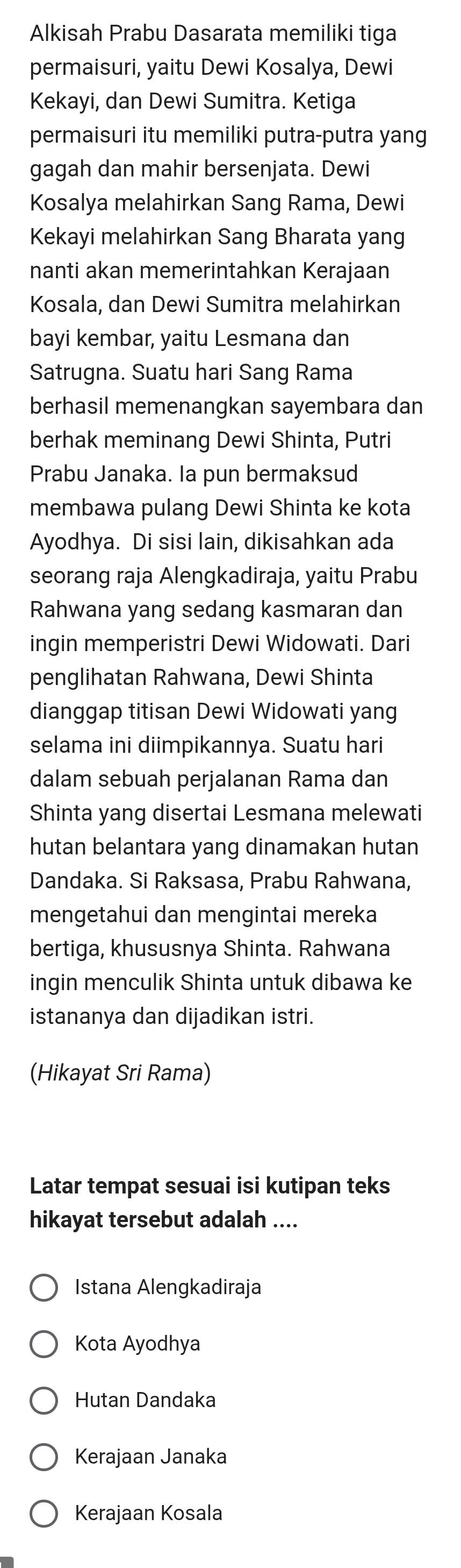 Alkisah Prabu Dasarata memiliki tiga
permaisuri, yaitu Dewi Kosalya, Dewi
Kekayi, dan Dewi Sumitra. Ketiga
permaisuri itu memiliki putra-putra yang
gagah dan mahir bersenjata. Dewi
Kosalya melahirkan Sang Rama, Dewi
Kekayi melahirkan Sang Bharata yang
nanti akan memerintahkan Kerajaan
Kosala, dan Dewi Sumitra melahirkan
bayi kembar, yaitu Lesmana dan
Satrugna. Suatu hari Sang Rama
berhasil memenangkan sayembara dan
berhak meminang Dewi Shinta, Putri
Prabu Janaka. Ia pun bermaksud
membawa pulang Dewi Shinta ke kota
Ayodhya. Di sisi lain, dikisahkan ada
seorang raja Alengkadiraja, yaitu Prabu
Rahwana yang sedang kasmaran dan
ingin memperistri Dewi Widowati. Dari
penglihatan Rahwana, Dewi Shinta
dianggap titisan Dewi Widowati yang
selama ini diimpikannya. Suatu hari
dalam sebuah perjalanan Rama dan
Shinta yang disertai Lesmana melewati
hutan belantara yang dinamakan hutan
Dandaka. Si Raksasa, Prabu Rahwana,
mengetahui dan mengintai mereka
bertiga, khususnya Shinta. Rahwana
ingin menculik Shinta untuk dibawa ke
istananya dan dijadikan istri.
(Hikayat Sri Rama)
Latar tempat sesuai isi kutipan teks
hikayat tersebut adalah ....
Istana Alengkadiraja
Kota Ayodhya
Hutan Dandaka
Kerajaan Janaka
Kerajaan Kosala