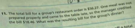 The total bill for a group's restaurant order is $56.27. One meal was not 
prepared properly and came to the table late, so the manager credited 
the bill $18.46. What was the resulting bill for the group's dinner? 
a total