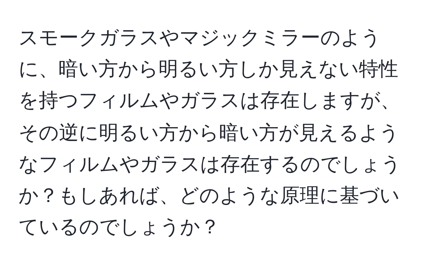 スモークガラスやマジックミラーのように、暗い方から明るい方しか見えない特性を持つフィルムやガラスは存在しますが、その逆に明るい方から暗い方が見えるようなフィルムやガラスは存在するのでしょうか？もしあれば、どのような原理に基づいているのでしょうか？