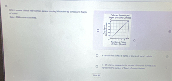 Which answer choice represents a person burning 90 calories by climbing 18 flights 
of stairs?
Select TWO correct answers.
A person who climbs 5 flights of stairs will bum 1 calorie.
c+5 f where c represents the number of calories bumed and ?
represents the number of fights of saairs climbed
Clear All