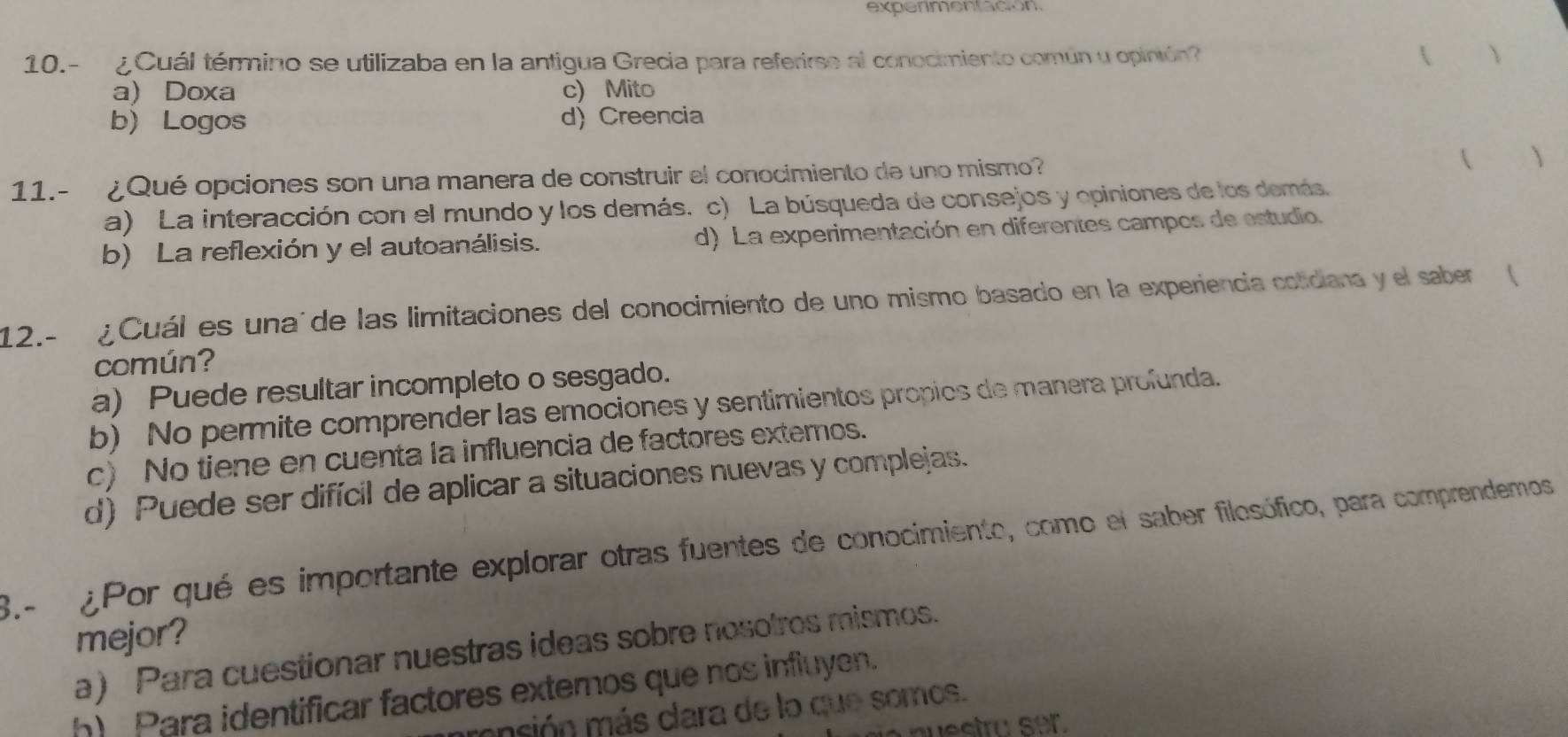 experimentación
10.- ¿Cuál término se utilizaba en la antigua Grecia para referirse al conocimiento común u opinión? 
a) Doxa c) Mito
b) Logos d) Creencia
11.- ¿Qué opciones son una manera de construir el conocimiento de uno mismo? ( )
a) La interacción con el mundo y los demás. c) La búsqueda de consejos y opiniones de los demás.
b) La reflexión y el autoanálisis. d) La experimentación en diferentes campos de estudio.
12.- ¿Cuál es unaúde las limitaciones del conocimiento de uno mismo basado en la experiencia cotidiana y el saber (
común?
a) Puede resultar incompleto o sesgado.
b) No permite comprender las emociones y sentimientos propios de manera profunda.
c) No tiene en cuenta la influencia de factores externos.
d) Puede ser difícil de aplicar a situaciones nuevas y complejas.
3- ¿Por qué es importante explorar otras fuentes de conocimiento, como el saber filesófico, para comprendemos 
mejor?
a) Para cuestionar nuestras ideas sobre nosotros mismos.
h) Para identificar factores externos que nos influyen.
ensión más clara de lo que somos.
nuestro ser