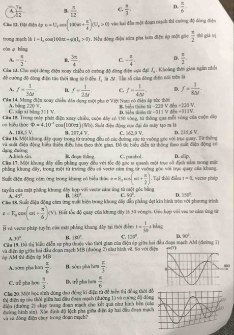 A.  7π /12 . B.  π /12 . C.  π /3 . D.  π /6 .
Câu 12. Đặt điện áp u=U_0cos (100π t+ π /4 )(U_0>0) vào hai đầu một đoạn mạch thì cường độ dòng điện
trong mạch là i=I_0cos (100π t+varphi )(I_0>0). Nếu dòng điện sớm pha hơn điện áp một góc  π /2  thì giá trị
cùa  bàng
A. - π /2 . B.  3π /4 . C. - π /4 . D.  π /2 .
Câu 13. Cho một dòng điện xoay chiều có cường độ dòng điện cực đại I_0. Khoảng thời gian ngắn nhất
để cường độ dòng điện tức thời tăng từ 0 đến I_0 là A . Tần số của dòng điện nói trên là
A. f= 1/3△ t . B. f= 1/2M . C. f= 1/4△ t . D. f= 1/8△ t .
Câu 14. Mạng điện xoay chiều dân dụng một pha ở Việt Nam có điện áp tức thời
A. bằng 220 V. B, biển thiên từ −220 V đến +220 V.
C. xlip xỉ bằng 311 V. D. biển thiên từ −311 V đến +311V.
Câu 15. Trong máy phát điện xoay chiều, cuộn dây có 150 vòng, từ thông qua mỗi vòng của cuộn dây
có biểu thức Phi =4.10^(-3) cos(100πt) Wh ). Suất điện động cực đại do máy tạo ra là
A. 188,5 V. B. 207,4V. C. 162,9 V. D. 235,6 V.
Câu 16. Một khung dây quay trong từ trường đều có các đường sức từ vuông góc với trục quay. Từ thông
và suất điện động biển thiên điều hòa theo thời gian. Đồ thị biểu diễn từ thông theo suất điện động có
dạng đường
A.hình sin. B. đoạn thắng. C. parabol. D. elip.
Câu 17. Một khung dây dẫn phẳng quay đều với tốc độ góc ω quanh một trục cố định nằm trong mật
phẳng khung dây, trong một từ trường đều có vectơ cảm ứng từ vuông góc với trục quay của khung.
Suất điện động cảm ứng trong khung có biểu thức e=E_0cos (omega t+ π /2 ). Tại thời điểm t=0 , vecto pháp
tuyển của mặt phẳng khung đây hợp với vectơ cảm ứng từ một góc bằng
A. 45°. B. 180°. C. 90°. D. 150°.
Câu 18. Suất điện động cảm ứng xuất hiện trong khung dây dẫn phẳng dẹt kín hình tròn với phương trình
e=E_0cos (omega t+ π /6 )(V). Biết tốc độ quay của khung dây là 50 vòng/s. Góc hợp với vec tơ cảm ứng từ
overline B và vectơ pháp tuyến của mặt phẳng khung dây tại thời điểm t= 1/50  s bằng
A. 30°. B. 180°. C. 120°. D. 90°.
Câu 19. Đồ thị biểu diễn sự phụ thuộc vào thời gian của điện áp giữa hai đầu đoạn mạch AM (đường 1)
và điện áp giữa hai đầu đoạn mạch MB (đường 2) như hình vẽ. So với điện
áp AM thì điện áp MB
A. sớm pha hơn  π /6 . B. sớm pha hơn  π /3 .
C. tre^(frac π)c pha hơn  π /3 . D. tre^(frac 2)c pha hơn  π /6 .
Câu 20. Một học sinh dùng dao động kí điện tử để hiển thị đồng thời đ
thị điện áp tức thời giữa hai đầu đoạn mạch (đường 1) và cường độ dòn
điện (đường 2) chạy trong đoạn mạch cho kết quả như hình bên (cá
đường hình sin). Xác định độ lệch pha giữa điện áp hai đầu đoạn mạc
và và dòng điện chạy trong đoạn mạch?