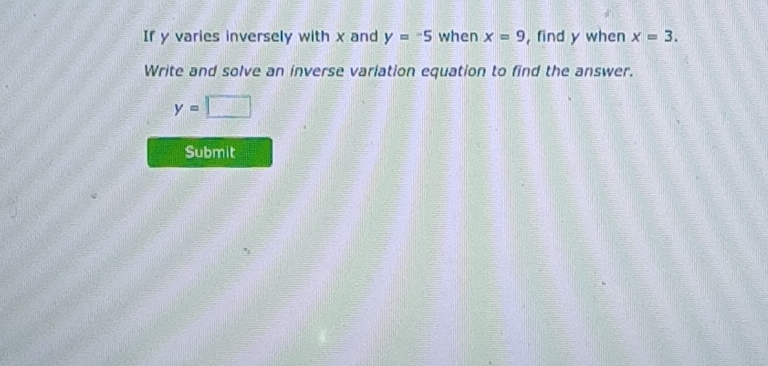 If y varies inversely with x and y=-5 when x=9 , find y when x=3. 
Write and solve an inverse variation equation to find the answer.
y=□
Submit