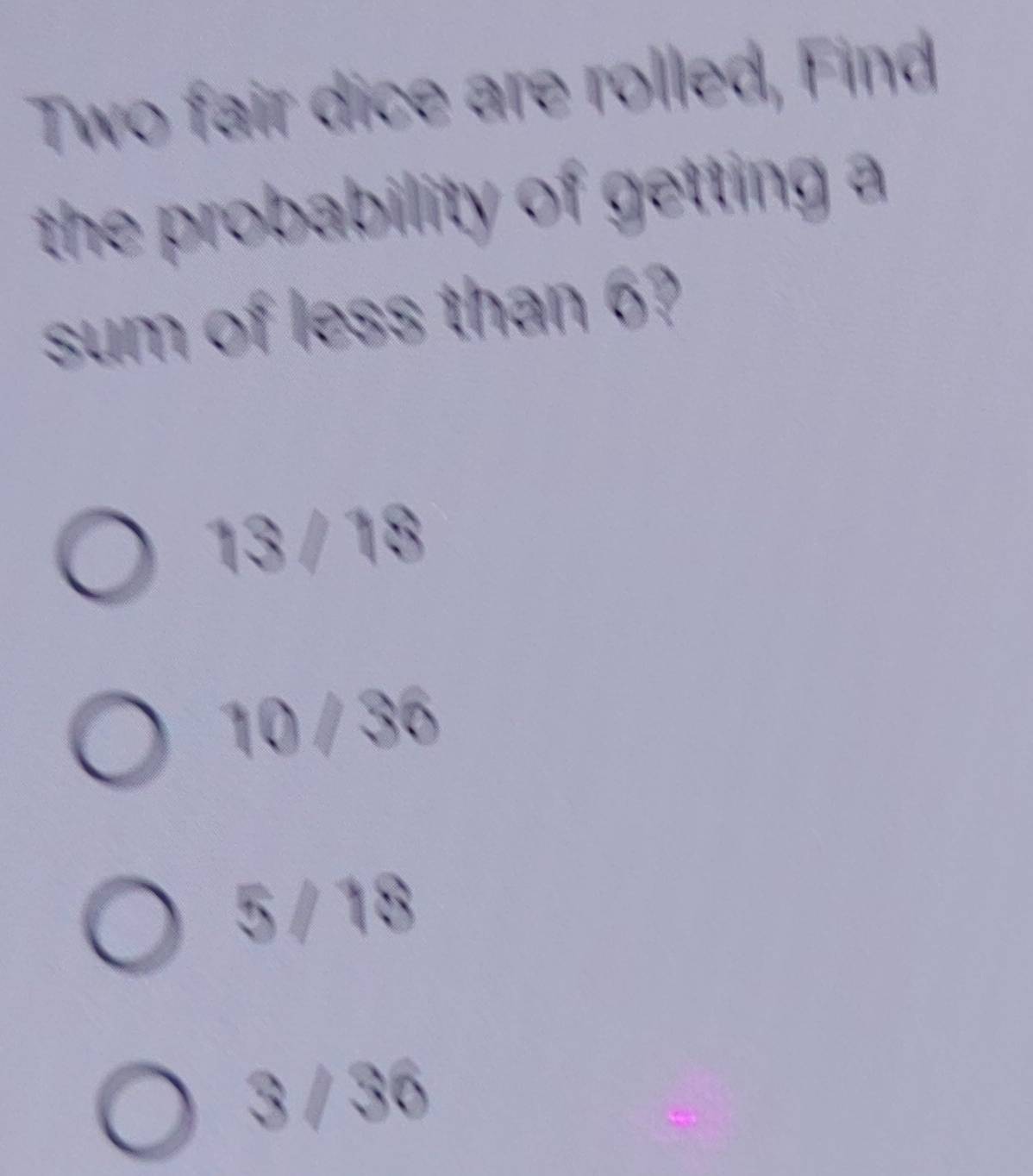 Two fair dice are rolled, Find
the probability of getting a
sum of less than 6?
13 / 18
10 / 36
5 / 18
3 / 36