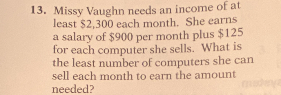 Missy Vaughn needs an income of at 
least $2,300 each month. She earns 
a salary of $900 per month plus $125
for each computer she sells. What is 
the least number of computers she can 
sell each month to earn the amount 
needed?