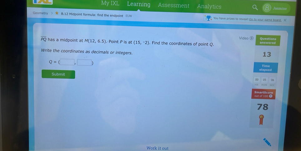 My IXL Learning Assessment Analytics Jasmine 
Geometry B.12 Midpoint formula: find the endpoint EUW You have prizes to reveal! Go to your game board. X 
Video⑥ Questions
overline PQ has a midpoint at M(12,6.5). Point P is at (15,-2). Find the coordinates of point Q. answered 
Write the coordinates as decimals or integers. 
13
Q=(□ ,□ )
Time 
elapsed 
Submit 00 05 06 
H MIN SEC 
SmartScore 
out of 100 7 
78 
Work it out