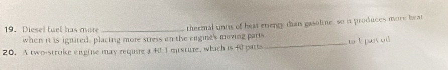 Diesel fuel has more_ 
thermal units of heat energy than gasoline, so it produces more heat 
when it is ignited, placing more stress on the engine's moving parts 
20. A two-stroke engine may require a 40 I mixture, which is 40 parts _to 1 part oil