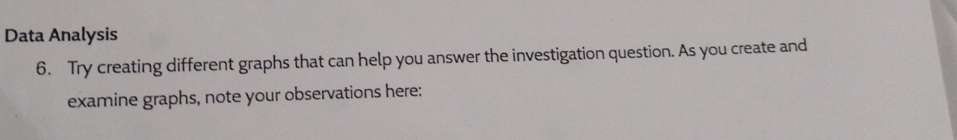 Data Analysis 
6. Try creating different graphs that can help you answer the investigation question. As you create and 
examine graphs, note your observations here: