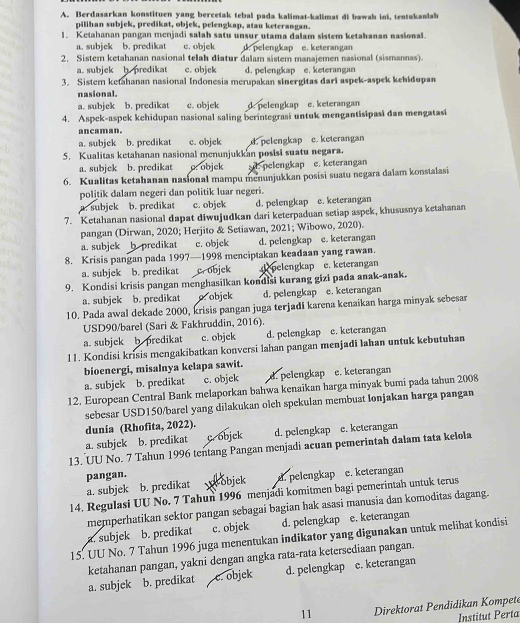 Berdasarkan konstituen yang bercetak tebal pada kalimat-kalimat di bawah ini, tentakanlah
pilihan subjek, predikat, objek, pelengkap, atau keterangan.
1. Ketahanan pangan menjadi salah satu unsur utama dalam sistem ketahanan nasional.
a. subjek b. predikat c. objek d. pelengkap e. keterangan
2. Sistem ketahanan nasional telah diatur dalam sistem manajemen nasional (sismannas).
a. subjek b predikat c. objek d. pelengkap e. keterangan
3. Sistem ketahanan nasional Indonesia merupakan sinergitas dari aspek-aspek kehidupan
nasional.
a. subjek b. predikat c. objek d. pelengkap e. keterangan
4. Aspek-aspek kehidupan nasional saling berintegrasi untuk mengantisipasi dan mengatasi
ancaman.
a. subjck b. predikat c. objck d. pelengkap e. keterangan
5. Kualitas ketahanan nasional menunjukkan posisi suatu negara.
a. subjck b. predikat c. objck d. pelengkap e. keterangan
6. Kualitas ketahanan nasional mampu menunjukkan posisi suatu negara dalam konstalasi
politik dalam negeri dan politik luar negeri.
a. subjek b. predikat c. objck d. pelengkap e. keterangan
7. Ketahanan nasional dapat diwujudkan dari keterpaduan setiap aspek, khususnya ketahanan
pangan (Dirwan, 2020; Herjito & Setiawan, 2021; Wibowo, 2020).
a. subjek b predikat c. objck d. pelengkap e. keterangan
8. Krisis pangan pada 1997—1998 menciptakan keadaan yang rawan.
a. subjek b. predikat c. objek depelengkap e. keterangan
9. Kondisi krisis pangan menghasilkan kondisi kurang gizi pada anak-anak.
a. subjek b. predikat o. objek d. pelengkap e. keterangan
10. Pada awal dekade 2000, krisis pangan juga terjadi karena kenaikan harga minyak sebesar
USD90/barel (Sari & Fakhruddin, 2016).
a. subjek b predikat c. objck d. pelengkap e. keterangan
11. Kondisi krisis mengakibatkan konversi lahan pangan menjadi lahan untuk kebutuhan
bioenergi, misalnya kelapa sawit.
a. subjek b. predikat c. objek d. pelengkap e. keterangan
12. European Central Bank melaporkan bahwa kenaikan harga minyak bumi pada tahun 2008
sebesar USD150/barel yang dilakukan oleh spekulan membuat lonjakan harga pangan
dunia (Rhofita, 2022).
a. subjek b. predikat c. objek d. pelengkap e. keterangan
13. UU No. 7 Tahun 1996 tentang Pangan menjadi acuan pemerintah dalam tata kelola
pangan.
a. subjek b. predikat objek d. pelengkap e. keterangan
14. Regulasi UU No. 7 Tahun 1996 menjadi komitmen bagi pemerintah untuk terus
memperhatikan sektor pangan sebagai bagian hak asasi manusia dan komoditas dagang.
a. subjek b. predikat c. objek d. pelengkap e. keterangan
15. UU No. 7 Tahun 1996 juga menentukan indikator yang digunakan untuk melihat kondisi
ketahanan pangan, yakni dengan angka rata-rata ketersediaan pangan.
a. subjek b. predikat c. objek d. pelengkap e. keterangan
11
Direktorat Pendidikan Kompete
Institut Perta