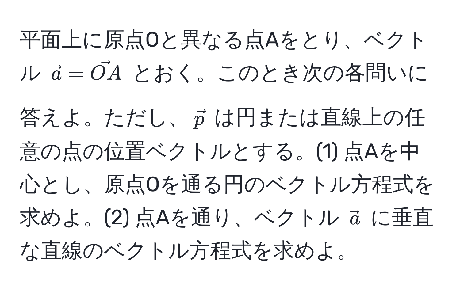 平面上に原点Oと異なる点Aをとり、ベクトル $veca = vecOA$ とおく。このとき次の各問いに答えよ。ただし、$vecp$ は円または直線上の任意の点の位置ベクトルとする。(1) 点Aを中心とし、原点Oを通る円のベクトル方程式を求めよ。(2) 点Aを通り、ベクトル $veca$ に垂直な直線のベクトル方程式を求めよ。