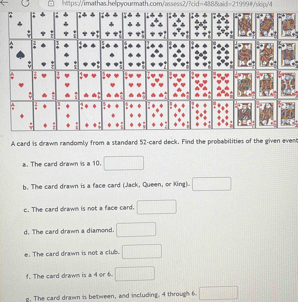 A card is drawn randomly from a standard 52 -card deck. Find the probabilities of the given event 
a. The card drawn is a 10. 
b. The card drawn is a face card (Jack, Queen, or King). □ 
c. The card drawn is not a face card. 
d. The card drawn a diamond. 
e. The card drawn is not a club. 
f. The card drawn is a 4 or 6. 11111....| 
g. The card drawn is between, and including, 4 through 6. □