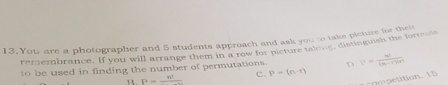 You are a photographer and 5 students approach and ask you to take picture for their
remembrance. If you will arrange them in a row for picture taking, distinguish the formuls
to be used in finding the number of permutations.
D P= n!/(n-r)!r! 
B. P=frac n! c. P=(n-r)
competition. 15