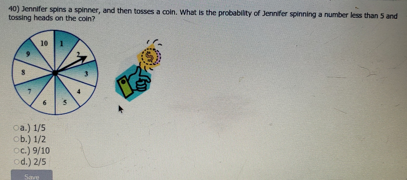 Jennifer spins a spinner, and then tosses a coin. What is the probability of Jennifer spinning a number less than 5 and
tossing heads on the coin?
a.) 1/5
b.) 1/2
c.) 9/10
d.) 2/5
Save