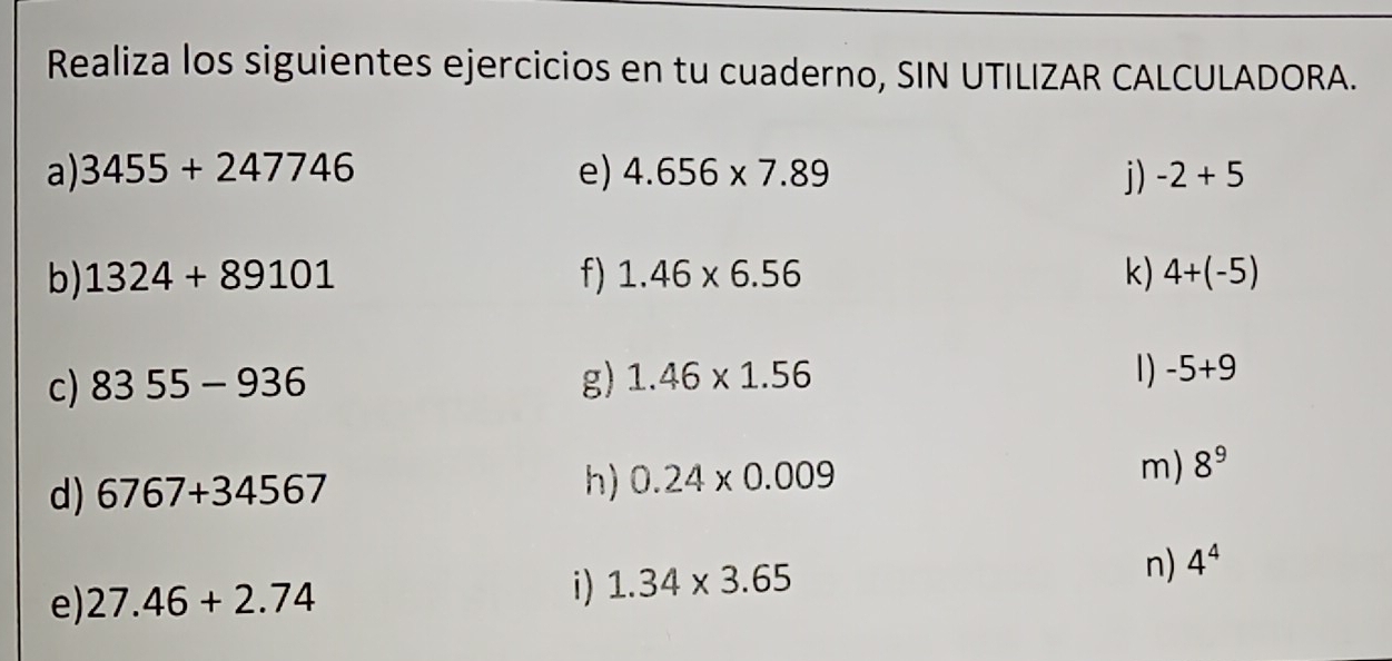 Realiza los siguientes ejercicios en tu cuaderno, SIN UTILIZAR CALCULADORA. 
a) 3455+247746 e) 4.656* 7.89 j) -2+5
b) 1324+89101 f) 1.46* 6.56 k) 4+(-5)
c) 8355-936 g) 1.46* 1.56 1) -5+9
d) 6767+34567 h) 0.24* 0.009 m) 8^9
n) 4^4
e) 27.46+2.74
i) 1.34* 3.65