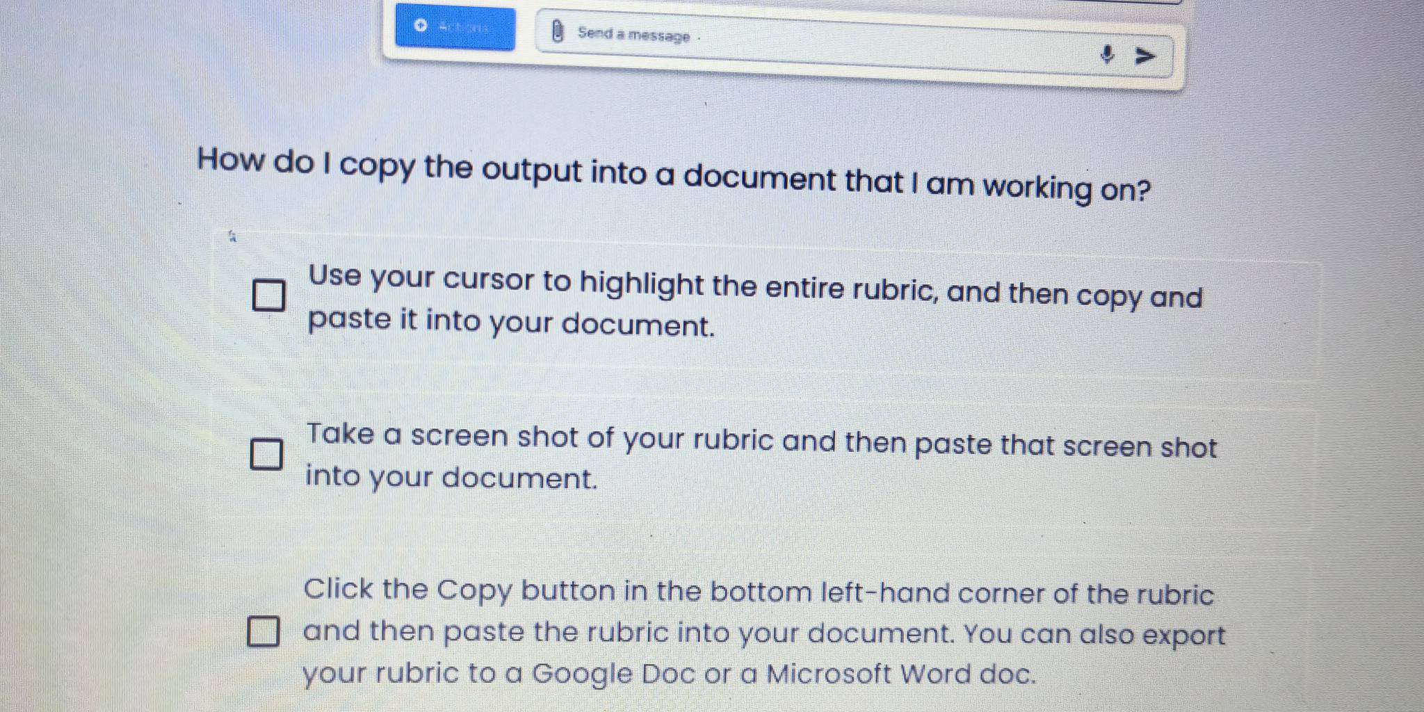 Send a message
How do I copy the output into a document that I am working on?
Use your cursor to highlight the entire rubric, and then copy and
paste it into your document.
Take a screen shot of your rubric and then paste that screen shot
into your document.
Click the Copy button in the bottom left-hand corner of the rubric
and then paste the rubric into your document. You can also export
your rubric to a Google Doc or a Microsoft Word doc.