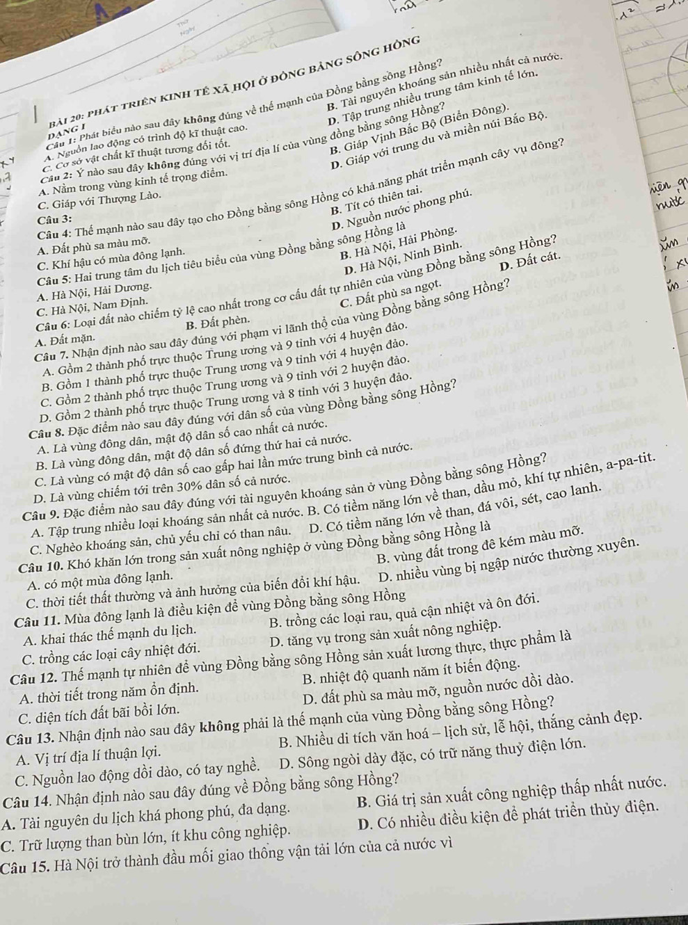 Thứ
d
B. Tài nguyên khoáng sản nhiều nhất cả nước,
D. Tập trung nhiều trung tâm kinh tế lớn.
Cầu 1: Phát biểu nào sau đây không đúng về thế mạnh của Đồng bằng sông Hồng''
bài 20: phát triên kinh tế xã họi ở đông bảng sông hông dạng I
B. Giáp Vịnh Bắc Bộ (Biển Đông).
D. Giáp với trung du và miền núi Bắc Bội
A. Nguồn lao động có trình độ kĩ thuật cao.
Cầu 2: Ý nào sau đây không đúng với vị trí địa lí của vùng đồng bằng sông Hồng'
C. Cơ sở vật chất kĩ thuật tương đối tốt.
A. Nằm trong vùng kinh tế trọng điểm.
Câu 4: Thể mạnh nào sau đây tạo cho Đồng bằng sông Hồng có khả năng phát triển mạnh cây vụ đông?
B. Tít có thiên tai.
C. Giáp với Thượng Lào.
Câu 3:
Câu 5: Hai trung tâm du lịch tiêu biểu của vùng Đồng bằng sông Hồng là D. Nguồn nước phong phú.
B. Hà Nội, Hải Phòng.
A. Đất phù sa màu mỡ.
D. Hà Nội, Ninh Bình.
C. Khí hậu có mùa đông lạnh.
C. Đất phù sa ngọt. D. Đất cát.
Câu 6: Loại đất nào chiếm tỷ lệ cao nhất trong cơ cấu đất tự nhiên của vùng Đồng bằng sông Hồng''
A. Hà Nội, Hải Dương.
C. Hà Nội, Nam Định.
Câu 7. Nhận định nào sau đây đúng với phạm vi lãnh thổ của vùng Đồng bằng sông Hồng?
A. Đất mặn. B. Đất phèn.
A. Gồm 2 thành phố trực thuộc Trung ương và 9 tỉnh với 4 huyện đảo.
B. Gồm 1 thành phố trực thuộc Trung ương và 9 tinh với 4 huyện đảo.
C. Gồm 2 thành phố trực thuộc Trung ương và 9 tinh với 2 huyện đảo.
D. Gồm 2 thành phố trực thuộc Trung ương và 8 tinh với 3 huyện đảo.
Câu 8. Đặc điểm nào sau đây đúng với dân số của vùng Đồng bằng sông Hồng?
A. Là vùng đông dân, mật độ dân số cao nhất cả nước.
B. Là vùng đông dân, mật độ dân số đứng thứ hai cả nước.
C. Là vùng có mật độ dân số cao gấp hai lần mức trung bình cả nước.
Câu 9. Đặc điểm nào sau đây đúng với tài nguyên khoáng sản ở vùng Đồng bằng sông Hồng?
D. Là vùng chiếm tới trên 30% dân số cả nước.
A. Tập trung nhiều loại khoáng sản nhất cả nước. B. Có tiềm năng lớn về than, dầu mỏ, khí tự nhiên, a-pa-tit
C. Nghèo khoáng sản, chủ yếu chỉ có than nâu. D. Có tiềm năng lớn về than, đá vôi, sét, cao lanh.
B. vùng đất trong đê kém màu mỡ.
Câu 10. Khó khăn lớn trong sản xuất nông nghiệp ở vùng Đồng bằng sông Hồng là
C. thời tiết thất thường và ảnh hưởng của biến đổi khí hậu. D. nhiều vùng bị ngập nước thường xuyên.
A. có một mùa đông lạnh.
Câu 11. Mùa đông lạnh là điều kiện để vùng Đồng bằng sông Hồng
A. khai thác thế mạnh du lịch. B. trồng các loại rau, quả cận nhiệt và ôn đới.
C. trồng các loại cây nhiệt đới. D. tăng vụ trong sản xuất nông nghiệp.
Câu 12. Thế mạnh tự nhiên để vùng Đồng bằng sông Hồng sản xuất lương thực, thực phẩm là
A. thời tiết trong năm ổn định.  B. nhiệt độ quanh năm ít biến động.
C. diện tích đất bãi bồi lớn. D. đất phù sa màu mỡ, nguồn nước dồi dào.
Câu 13. Nhận định nào sau đây không phải là thế mạnh của vùng Đồng bằng sông Hồng?
A. Vị trí địa lí thuận lợi. B. Nhiều di tích văn hoá - lịch sử, lễ hội, thắng cảnh đẹp.
C. Nguồn lao động dồi dào, có tay nghề. D. Sông ngòi dày đặc, có trữ năng thuỷ điện lớn.
Câu 14. Nhận định nào sau đây đúng về Đồng bằng sông Hồng?
A. Tài nguyên du lịch khá phong phú, đa dạng. B. Giá trị sản xuất công nghiệp thấp nhất nước.
C. Trữ lượng than bùn lớn, ít khu công nghiệp. D. Có nhiều điều kiện để phát triển thủy điện.
Câu 15. Hà Nội trở thành đầu mối giao thống vận tải lớn của cả nước vì