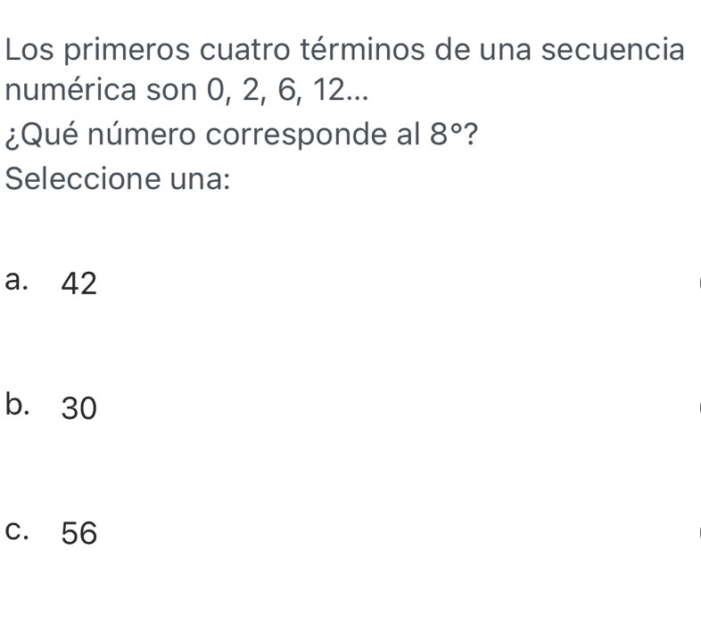 Los primeros cuatro términos de una secuencia
numérica son 0, 2, 6, 12...
¿Qué número corresponde al 8° ?
Seleccione una:
a. 42
b. 30
c. 56