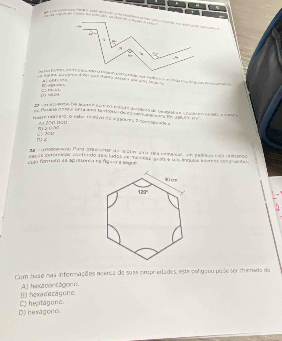 ●
oi ar  o 
Desta forma, considerando o trajeto percorrido por Pedro e a medida dos ângulos apresentados
na figura, pode-se dizer que Pedro passou por dois ángulos
A) obtusos.
B) agudos.
C) rasos.
D) retos.
27 - (MT61241PR24) De acordo com o Instituto Brasileiro de Geografia e Estatística (IBGE), o estado
do Paraná possui uma área territorial de aproximadamente 1 99298,981km^2.
Nesse número, o valor relativo do algarismo 2 corresponde a
A) 200 000
B) 2 000
C) 200
D) 2
28 - (MT63081PR24) Para preencher de lajotas uma sala comercial, um pedreiro está utilizando
peças cerâmicas contendo seis lados de medidas iguais e seis ângulos internos congruentes.
cujo formato se apresenta na figura a seguir.
Com base nas informações acerca de suas propriedades, este polígono pode ser chamado de
A) hexacontágono.
B) hexadecágono.
C) heptágono.
D) hexágono.