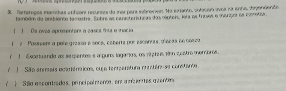 ) Amblos aprosemam esqueleto e musculatura própícia par 
3. Tartarugas marinhas utilizam recursos do mar para sobreviver. No entanto, colocam ovos na areia, dependendo 
também do ambiente terrestre. Sobre as características dos répteis, leia as frases e marque as corretas. 
( ) Os ovos apresentam a casca fina e macia. 
( ) Possuem a pele grossa e seca, coberta por escamas, placas ou casco. 
( ) Excetuando as serpentes e alguns lagartos, os répteis têm quatro membros. 
( ) São animais ectotérmicos, cuja temperatura mantém-se constante. 
( ) São encontrados, principalmente, em ambientes quentes.