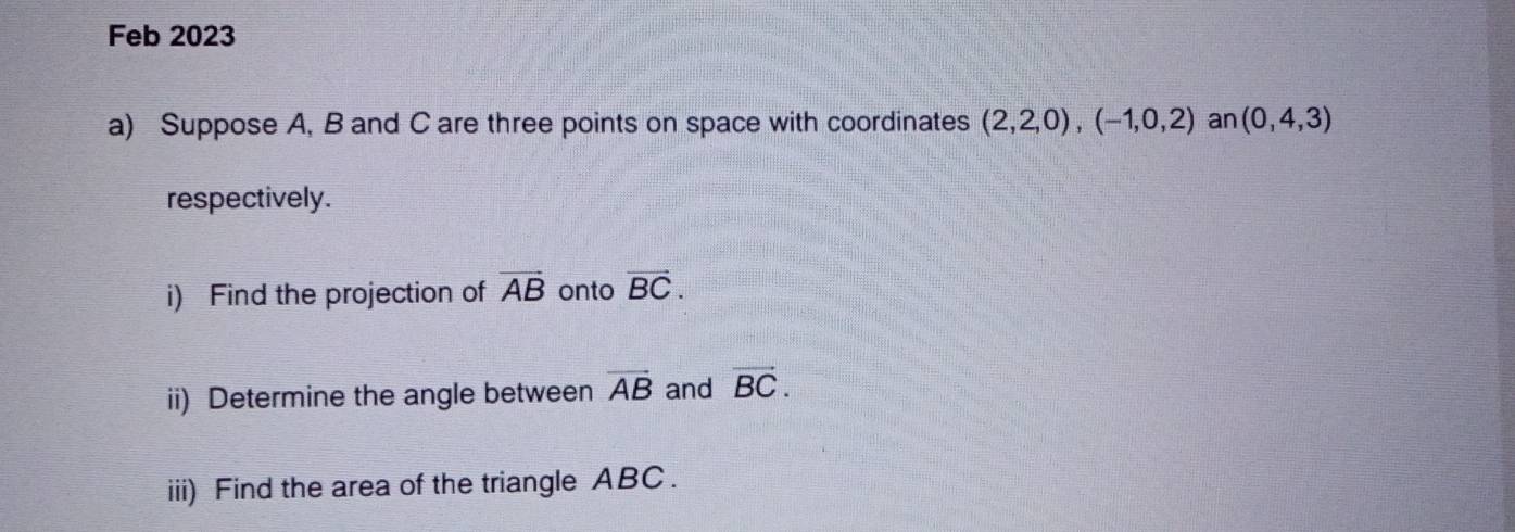 Feb 2023 
a) Suppose A, B and C are three points on space with coordinates (2,2,0), (-1,0,2) an (0,4,3)
respectively. 
i) Find the projection of vector AB onto vector BC. 
ii) Determine the angle between vector AB and vector BC. 
iii) Find the area of the triangle ABC.