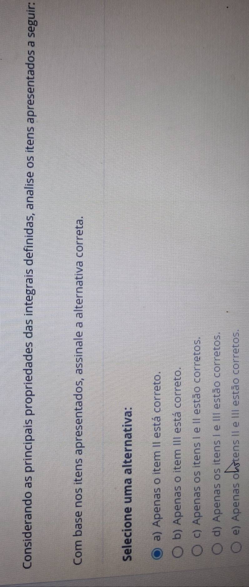 Considerando as principais propriedades das integrais definidas, analise os itens apresentados a seguir:
Com base nos itens apresentados, assinale a alternativa correta.
Selecione uma alternativa:
a) Apenas o item II está correto.
b) Apenas o item III está correto.
c) Apenas os itens I e II estão corretos.
d) Apenas os itens I e III estão corretos
e) Apenas oustens II e III estão corretos.