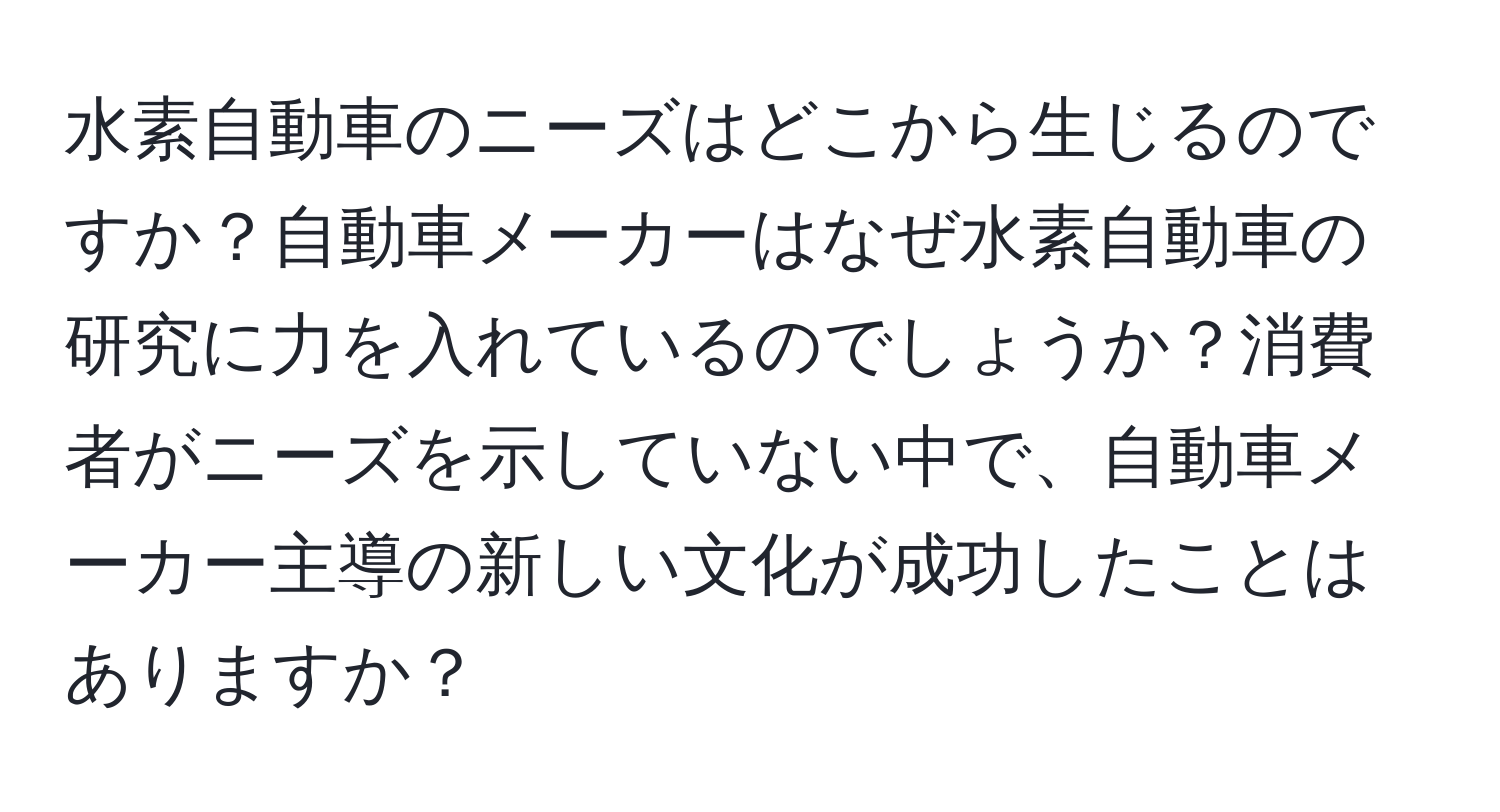 水素自動車のニーズはどこから生じるのですか？自動車メーカーはなぜ水素自動車の研究に力を入れているのでしょうか？消費者がニーズを示していない中で、自動車メーカー主導の新しい文化が成功したことはありますか？