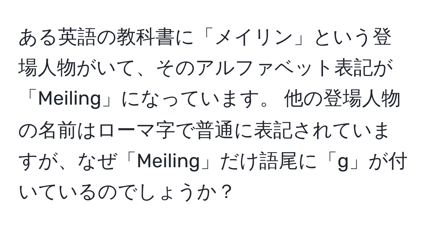 ある英語の教科書に「メイリン」という登場人物がいて、そのアルファベット表記が「Meiling」になっています。 他の登場人物の名前はローマ字で普通に表記されていますが、なぜ「Meiling」だけ語尾に「g」が付いているのでしょうか？