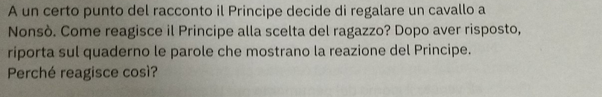 A un certo punto del racconto il Principe decide di regalare un cavallo a 
Nonsò. Come reagisce il Principe alla scelta del ragazzo? Dopo aver risposto, 
riporta sul quaderno le parole che mostrano la reazione del Principe. 
Perché reagisce così?