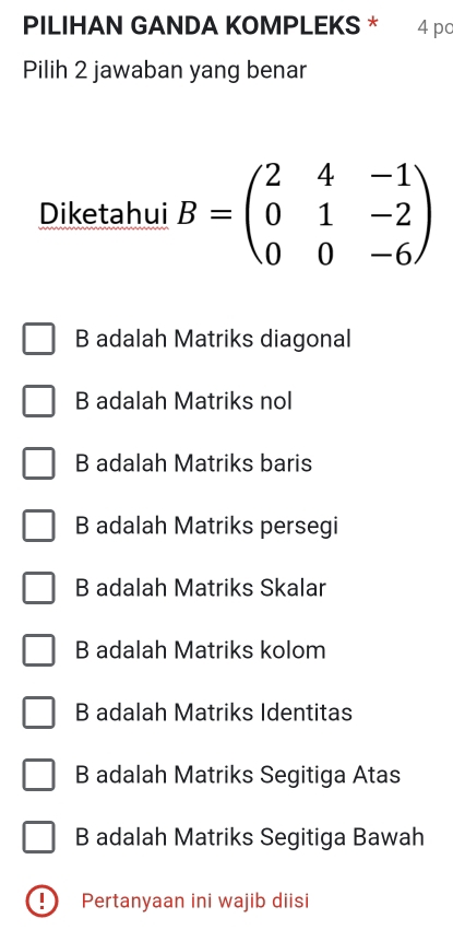 PILIHAN GANDA KOMPLEKS * 4pc
Pilih 2 jawaban yang benar
Diketahui B=beginpmatrix 2&4&-1 0&1&-2 0&0&-6endpmatrix
B adalah Matriks diagonal
B adalah Matriks nol
B adalah Matriks baris
B adalah Matriks persegi
B adalah Matriks Skalar
B adalah Matriks kolom
B adalah Matriks Identitas
B adalah Matriks Segitiga Atas
B adalah Matriks Segitiga Bawah
! ) Pertanyaan ini wajib diisi