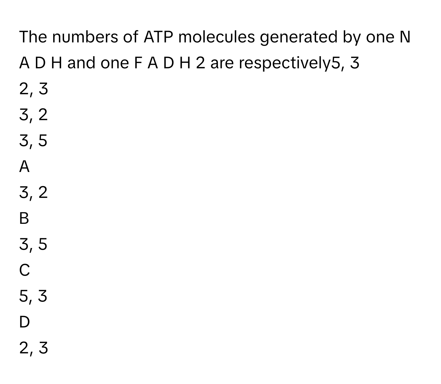 The numbers of ATP molecules generated by one N  A  D  H      and one F  A  D  H   2        are respectively5, 3
2, 3
3, 2
3, 5

A  
3, 2 


B  
3, 5 


C  
5, 3 


D  
2, 3