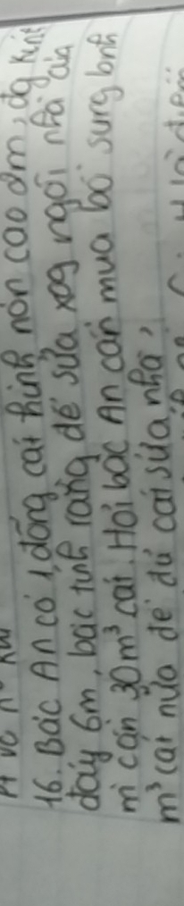 nM 
16. Bac An co I dong cat hing non caoam, dg kun 
day 6m, bac té rang dé sua xog rgoi nfà aià 
m can 30m^3 cat. Hoi boc An can mua b0 surg long
m^3 cai nuo de dù caisùanha?