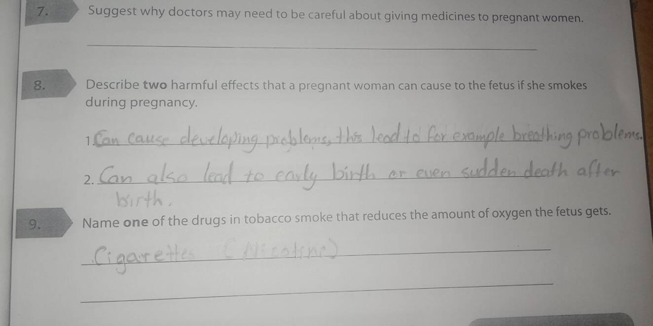 Suggest why doctors may need to be careful about giving medicines to pregnant women. 
_ 
8. Describe two harmful effects that a pregnant woman can cause to the fetus if she smokes 
during pregnancy. 
1 
_ 
2. 
_ 
9. Name one of the drugs in tobacco smoke that reduces the amount of oxygen the fetus gets. 
_ 
_