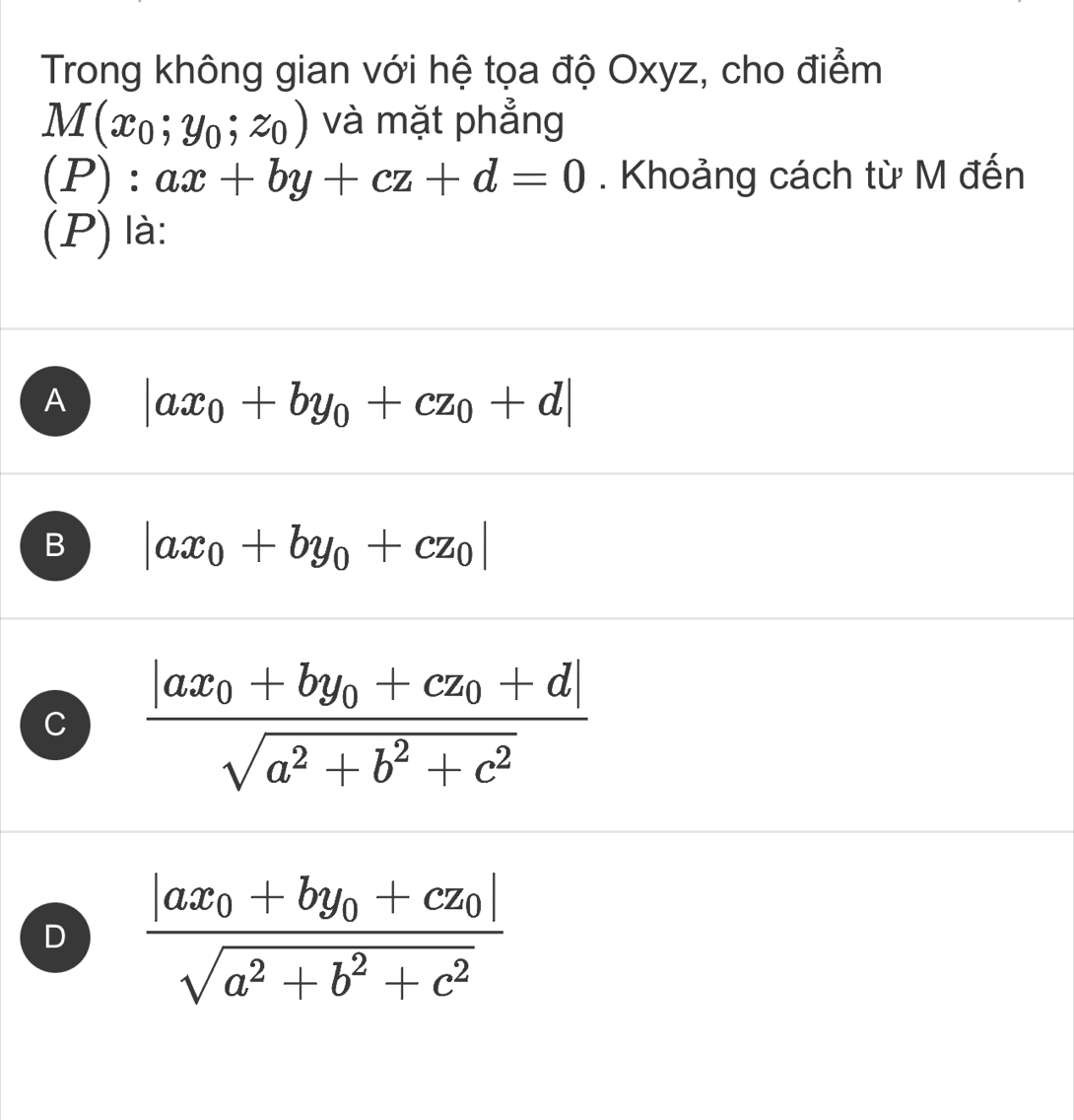 Trong không gian với hệ tọa độ Oxyz, cho điểm
M(x_0;y_0;z_0) và mặt phẳng
t
): ax+by+cz+d=0. Khoảng cách từ M đến
□  
(P) là:
A |ax_0+by_0+cz_0+d|
B |ax_0+by_0+cz_0|
C frac |ax_0+by_0+cz_0+d|sqrt(a^2+b^2+c^2)
D frac |ax_0+by_0+cz_0|sqrt(a^2+b^2+c^2)