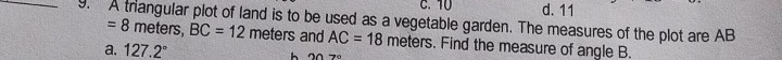 10 d. 11
_9. A trangular plot of land is to be used as a vegetable garden. The measures of the plot are AB
=8 meters, BC=12 meters and AC=18 meters. Find the measure of angle B.
a. 127.2°
h