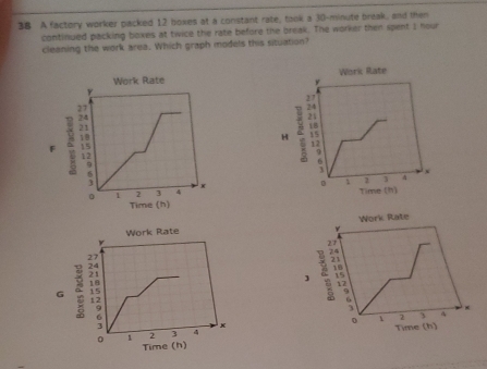 A factory worker packed 12 boxes at a constant rate, took a 30-minute break, and then 
continued packing boxes at twice the rate before the break. The worker then spent I hour
cleaning the work area. Which graph models this situation? 
Work Rate Work Rate 
H 
* 
Time (h) 
Time (h) 
Work Rate 
Work Rate 
] 
G 

Time (h)