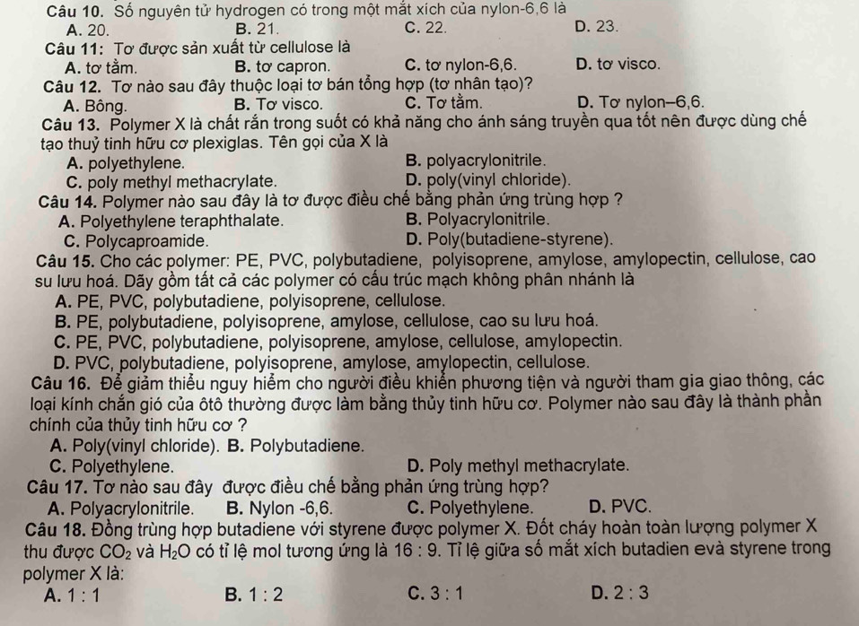 Số nguyên tử hydrogen có trong một mắt xích của nylon-6,6 là
A. 20. B. 21. C. 22. D. 23.
Câu 11: Tơ được sản xuất từ cellulose là
A. tơ tằm. B. to capron. C. tơ nylon-6,6. D. to visco.
Câu 12. Tơ nào sau đây thuộc loại tơ bán tổng hợp (tơ nhân tạo)?
A. Bông. B. Tơ visco. C. Tơ tằm. D. Tơ nylon--6,6.
Câu 13. Polymer X là chất rắn trong suốt có khả năng cho ánh sáng truyền qua tốt nên được dùng chế
tạo thuỷ tinh hữu cơ plexiglas. Tên gọi của X là
A. polyethylene. B. polyacrylonitrile.
C. poly methyl methacrylate. D. poly(vinyl chloride).
Câu 14. Polymer nào sau đây là tơ được điều chế bằng phản ứng trùng hợp ?
A. Polyethylene teraphthalate. B. Polyacrylonitrile.
C. Polycaproamide. D. Poly(butadiene-styrene).
Câu 15. Cho các polymer: PE, PVC, polybutadiene, polyisoprene, amylose, amylopectin, cellulose, cao
su lưu hoá. Dãy gồm tất cả các polymer có cấu trúc mạch không phân nhánh là
A. PE, PVC, polybutadiene, polyisoprene, cellulose.
B. PE, polybutadiene, polyisoprene, amylose, cellulose, cao su lưu hoá.
C. PE, PVC, polybutadiene, polyisoprene, amylose, cellulose, amylopectin.
D. PVC, polybutadiene, polyisoprene, amylose, amylopectin, cellulose.
Câu 16. Để giảm thiểu nguy hiểm cho người điều khiển phương tiện và người tham gia giao thông, các
loại kính chắn gió của ôtô thường được làm bằng thủy tinh hữu cơ. Polymer nào sau đây là thành phần
chính của thủy tinh hữu cơ ?
A. Poly(vinyl chloride). B. Polybutadiene.
C. Polyethylene. D. Poly methyl methacrylate.
Câu 17. Tơ nào sau đây được điều chế bằng phản ứng trùng hợp?
A. Polyacrylonitrile. B. Nylon -6,6. C. Polyethylene. D. PVC.
Câu 18. Đồng trùng hợp butadiene với styrene được polymer X. Đốt cháy hoàn toàn lượng polymer X
thu được CO_2 và H_2O có tỉ lệ mol tương ứng là 16:9. Tỉ lệ giữa số mắt xích butadien evà styrene trong
polymer X là:
A. 1:1 B. 1:2 C. 3:1 D. 2:3