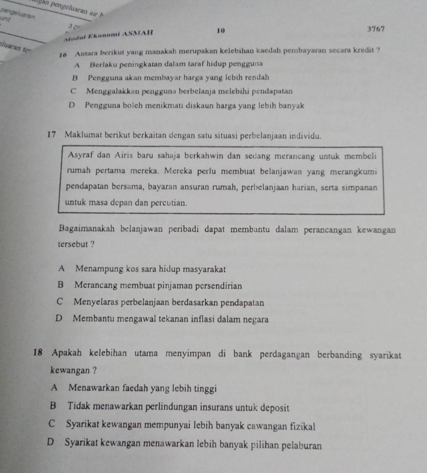 péngeluaran
unt
_
3 0 3767
Nodul Ekonomi ASMAH
10
luaran to
16 Antara berikut yang manakah merupakan kelebihan kaedah pembayaran secara kredit ?
A Berlaku peningkatan dalam taraf hidup pengguna
B Pengguna akan membayar harga yang lebih rendah
C Menggalakkan pengguna berbelanja melebihi pendapatan
D Pengguna boleh menikmati diskaun harga yang lebih banyak
17 Maklumat berikut berkaitan dengan satu situasi perbelanjaan individu.
Asyraf dan Airis baru sahaja berkahwin dan sedang merancang untuk membeli
rumah pertama mereka. Mereka perlu membuat belanjawan yang merangkumi
pendapatan bersama, bayaran ansuran rumah, perbelanjaan harian, serta simpanan
untuk masa depan dan percutian.
Bagaimanakah belanjawan peribadi dapat membantu dalam perancangan kewangan
tersebut ?
A Menampung kos sara hidup masyarakat
B Merancang membuat pinjaman persendirian
C Menyelaras perbelanjaan berdasarkan pendapatan
D Membantu mengawal tekanan inflasi dalam negara
18 Apakah kelebihan utama menyimpan di bank perdagangan berbanding syarikat
kewangan ?
A Menawarkan faedah yang lebih tinggi
B Tidak menawarkan perlindungan insurans untuk deposit
C Syarikat kewangan mempunyai lebih banyak cawangan fizikal
D Syarikat kewangan menawarkan lebih banyak pilihan pelaburan