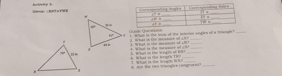 Activity 3.
Given: △ RST≌ YWX
Guide Questions:
1. What is the sum of the interior angles of a triangle?_
2. What is the measure of ∠ X _
3. What is the measure of ∠ R _
4. What is the measure of ∠ S ?_
5. What is the length of RS?_
6. What is the length TR?_
7. What is the length WX?_
8. Are the two triangles congruent?_