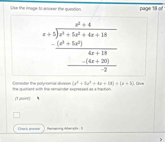 Use the image to answer the question. page 18 of
beginarrayr x+5encloselongdiv x^2encloselongdiv bx^2+4x^2+4x+18 hline 4x+50)4a+14x+120 hline 2endarray 
Consider the polynomial division (x^3+5x^2+4x+18)/ (x+5). Give 
the quotient with the remainder expressed as a fraction. 
(1 point) 
Check answer Remaining Attempts : 3