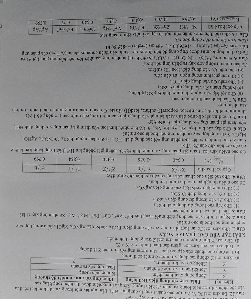 Na>Cu>Ag>Fe^(2+).
Câu 22. Ba kim loại X, Y, Z được bảo quản trong lọ đựng hoá chất. Lần lượt lấy một lượng vừa đủ kim loại rồi đưa
vào cốc chứa sulfuric acid loãng và quan sát 
nước ở nhiệt độ thường.
b) Thể điện cực chuẩn của cặp oxi hoá - khử tương ứng với kim loại Z là dương.
c) Tính oxỉ hoá của kim loại giảm dần theo thứ tự Y>X>Z.
d) Kim loại Y khứ được ion của kim loại Z trong dung dịch muối.
3.BàI TậP YÊU CảU tRả lời ngân
Câu 1. Cho kim loại Fe lần lượt phản ứng với các dung dịch: FeCl_3, Cu(NO_3)_2 2,AgNO_3,MgCl_2 Số trường hợp xây
ra phản ứng hoá học là bao nhiêu?
Câu 2. Ngâm bột Fe vào các dung dịch muối riêng biệt Fe^(3+),Zn^(2+),Cu^(2+),Pb^(2+),Mg^(2+),Ag^+. Số phản ứng xảy ra là?
Câu 3. Tiến hành các thí nghiệm sau:
(1) Cho Mg vào lượng dư dung dịch FeCl_3.
(2) Cho Ba vào lượng dư dung dịch C uSO_4.
(3) Cho Zn vào dung dịch C uSO_4.
(4) Cho dung dịch Fe(NO_3)_2 vào dung dịch AgNO_3.
Có bao nhiêu thí nghiệm nào thu được kim loại?
Câu 4. Cho thế điện cực chuẩn của một số cặp oxi hó
bao nhiêu kim loại tham gia phản ứng với dung dịch H_2SO_4 loãng giải phóng khí H_2 ? (biết trong bảng trên không
có cặp oxi hóa khử của Pb^(2+)/Pb).
Câu 5. Cho kim loại Fe lần lượt phản ứng với các dung dịch: I -C1 H_2SO 4 đặc, nguội, FeCl_3,Cu(NO_3)_2,AgNO_3,
MgCl_2. : Số trường hợp xảy ra phản ứng hóa học là bao nhiêu?
Câu 6. Cho dãy các kim loại: Zn, Ag, Fe, Mg, Pt. Có bao nhiêu kim loại vừa tham gia phản ứng với dung dịch HCl,
vừa tham gia phản ứng với dung dịch Cu(NO_3)_2 ?
Câu 7. Cho đinh sắt đã được đánh sạch bề mặt vào dung dịch của một trong các muối sau (có nồng độ 1 M):
aluminium chloride, zinc nitrate, copper(II) sulfate, lead(II) nitrate. Có bao nhiêu trường hợp có tạo thành kim loại
sau phản ứng?
Câu 8. Tiến hành các thí nghiệm sau:
(a) Cho sợi Mg vào lượng dư dung dịch Fe_2(SO_4) 3 loãng.
(b) Nhúng thanh Zn vào dung dịch Cư SO_4.
(c) Cho mẫu Cu vào dung dịch HCl.
(d) Cho magnesium trong ngọn lửa đèn cồn.
(e) Cho mẫu Cu vào dung dịch iron (II) sulfate.
Có bao nhiêu trường hợp xảy ra phản ứng hóa học?
Câu 9. Phản ứng 2Al(s)+Fe_2O_3(s)to Al_2O_3(s)+2F Te (s) là phản ứng tỏa nhiệt lớn, nên hỗn hợp gồm bột AI và
Fe_2O_3 (hỗn hợp tecmit) được ứng dụng để hàn đường ray. Tính biến thiên enthalpy chuẩn (△ _rH^0_298) của phản ứng
trên. Biết △ _fH^0_298 (Al_2O_3)=-1676,00kJ,△ _fH^0_298(Fe_2O_3)=-825,50kJ
(Làm tròn kết quả đến hàng đơn vị).