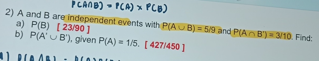 P(B)[23/90]
2) A and B are independent events with P(A∪ B)=5/9 and P(A∩ B')=3/10. Find: 
b) P(A'∪ B') , given P(A)=1/5.[427/450]