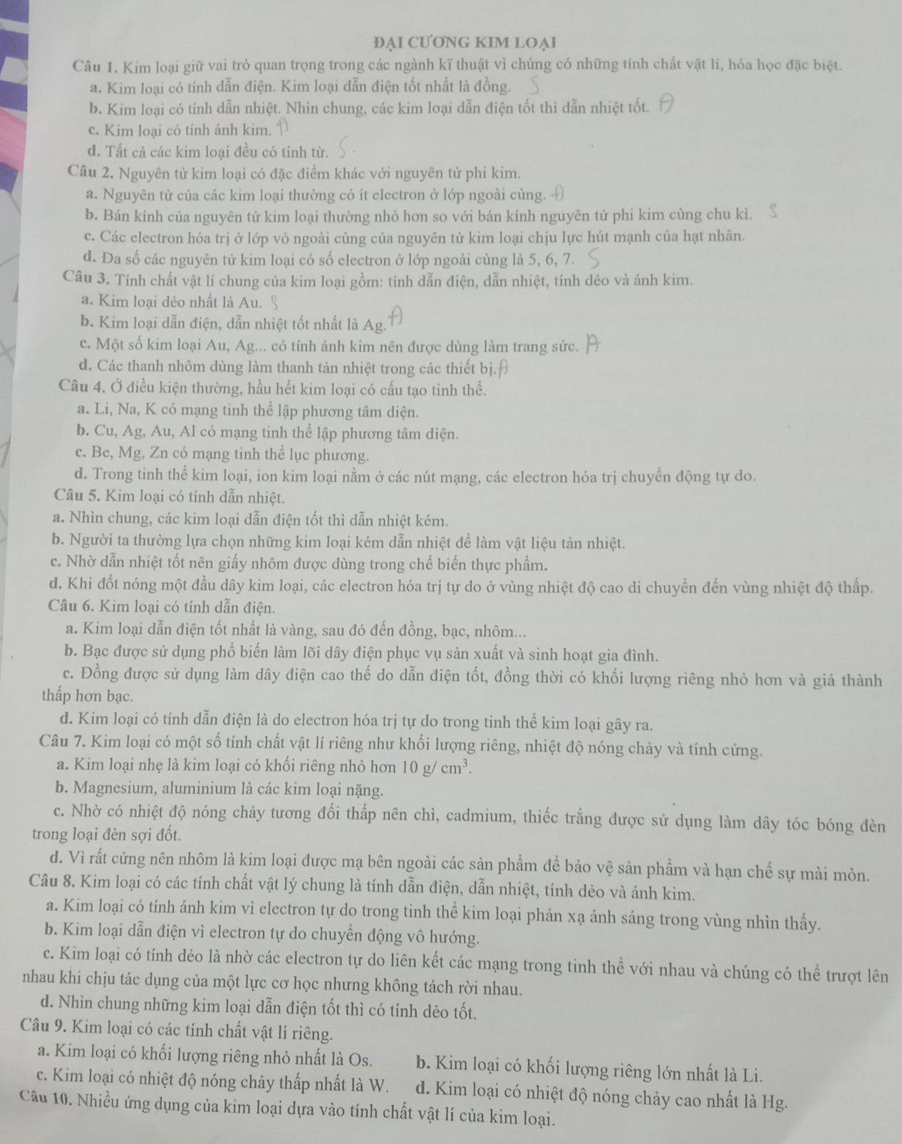 ĐẠI CƯƠNG KIM LOẠI
Câu 1. Kim loại giữ vai trò quan trọng trong các ngành kĩ thuật vì chúng có những tính chất vật lí, hóa học đặc biệt.
a. Kim loại có tính dẫn điện. Kim loại dẫn điện tốt nhất là đồng.
b. Kim loại có tính dẫn nhiệt. Nhìn chung, các kim loại dẫn điện tốt thì dẫn nhiệt tốt.
c. Kim loại có tính ánh kim.
d. Tất cả các kim loại đều có tính từ.
Câu 2. Nguyên tử kim loại có đặc điểm khác với nguyên tử phi kim.
a. Nguyên tử của các kim loại thường có ít electron ở lớp ngoài cùng.
b. Bán kính của nguyên tử kim loại thường nhỏ hơn so với bán kính nguyên tử phi kim cùng chu kì.
c. Các electron hóa trị ở lớp vỏ ngoài cùng của nguyên tử kim loại chịu lực hút mạnh của hạt nhân.
d. Đa số các nguyên tử kim loại có số electron ở lớp ngoài cùng là 5, 6, 7.
Câu 3. Tính chất vật lí chung của kim loại gồm: tính dẫn điện, dẫn nhiệt, tính dẻo và ánh kim.
a. Kim loại dẻo nhất là Au.
b. Kim loại dẫn điện, dẫn nhiệt tốt nhất là Ag.
c. Một số kim loại Au, Ag... có tính ánh kim nên được dùng làm trang sức.
d. Các thanh nhôm dùng làm thanh tản nhiệt trong các thiết b
Cầu 4. Ở điều kiện thường, hầu hết kim loại có cấu tạo tinh thể.
a. Li, Na, K có mạng tinh thể lập phương tâm diện.
b. Cu, Ag, Au, Al có mạng tinh thể lập phương tâm diện.
c. Be, Mg, Zn có mạng tinh thể lục phương.
d. Trong tinh thể kim loại, ion kim loại nằm ở các nút mạng, các electron hóa trị chuyển động tự do.
Câu 5. Kim loại có tính dẫn nhiệt.
a. Nhìn chung, các kim loại dẫn điện tốt thì dẫn nhiệt kém.
b. Người ta thường lựa chọn những kim loại kém dẫn nhiệt để làm vật liệu tản nhiệt.
c. Nhờ dẫn nhiệt tốt nên giấy nhôm được dùng trong chế biến thực phẩm.
d. Khi đốt nóng một đầu dây kim loại, các electron hóa trị tự do ở vùng nhiệt độ cao di chuyền đến vùng nhiệt độ thấp.
Câu 6. Kim loại có tính dẫn điện.
a. Kim loại dẫn điện tốt nhất là vàng, sau đó đến đồng, bạc, nhôm...
b. Bạc được sử dụng phổ biến làm lõi dây điện phục vụ sản xuất và sinh hoạt gia đình.
c. Đồng được sử dụng làm dây điện cao thế do dẫn điện tốt, đồng thời có khối lượng riêng nhỏ hơn và giá thành
thấp hơn bạc.
d. Kim loại có tính dẫn điện là do electron hóa trị tự do trong tinh thể kim loại gây ra.
Câu 7. Kim loại có một số tính chất vật lí riêng như khối lượng riêng, nhiệt độ nóng chảy và tính cứng.
a. Kim loại nhẹ là kim loại có khối riêng nhỏ hơn 10g/cm^3.
b. Magnesium, aluminium là các kim loại nặng.
c. Nhờ có nhiệt độ nóng chảy tương đối thấp nên chì, cadmium, thiếc trắng được sử dụng làm dây tóc bóng đèn
trong loại đèn sợi đốt.
d. Vì rất cứng nên nhôm là kim loại được mạ bên ngoài các sản phẩm để bảo vệ sản phầm và hạn chế sự mài mòn.
Câu 8. Kim loại có các tính chất vật lý chung là tính dẫn điện, dẫn nhiệt, tính dẻo và ánh kim.
a. Kim loại có tính ánh kim vì electron tự do trong tinh thể kim loại phản xạ ánh sáng trong vùng nhìn thấy.
b. Kim loại dẫn điện vì electron tự do chuyền động vô hướng.
c. Kim loại có tính dẻo là nhờ các electron tự do liên kết các mạng trong tinh thể với nhau và chúng có thể trượt lên
nhau khi chịu tác dụng của một lực cơ học nhưng không tách rời nhau.
d. Nhìn chung những kim loại dẫn điện tốt thì có tính dẻo tốt.
Câu 9. Kim loại có các tính chất vật lí riêng.
a. Kim loại có khối lượng riêng nhỏ nhất là Os. b. Kim loại có khối lượng riêng lớn nhất là Li.
c. Kim loại có nhiệt độ nóng chảy thấp nhất là W. d. Kim loại có nhiệt độ nóng chảy cao nhất là Hg.
Câu 10. Nhiều ứng dụng của kim loại dựa vào tính chất vật lí của kim loại.