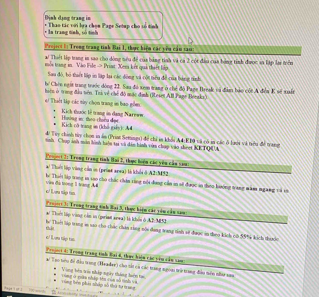 Định dạng trang in
_^circ 
Thao tác với lựa chọn Page Setup cho số
In trang tinh, shat o tính
Project 1: Trong trang tính Bai 1, thực hiện các yêu cầu sau:
a/ Thiết lập trang in sao cho dòng tiêu đề của bảng tính và cả 2 cột đầu của bảng tỉnh được in lặp lai trên
mỗi trang in. Vào File -> Print: Xem kết quả thiết lập
Sau đó, bỏ thiết lập in lặp lại các dòng và cột tiêu để của bảng tính.
b/ Chèn ngắt trang trước dòng 22. Sau đó xem trang ở chế độ Page Break và đảm bảo cột A đến E sẽ xuất
hiên ở trang đầu tiên. Trả về chế độ mặc định (Reset All Page Breaks).
c/ Thiết lập các tùy chọn trang in bao gồm:
Kich thước lề trang in dạng Narrow.
Hướng in: theo chiều đọc.
Kích cỡ trang in (khổ giẩy): A4.
d/ Tùy chỉnh tùy chọn in ấn (Print Settings) để chỉ in khổi A4:E10 và có in các ô lưới và tiêu đề trang
tinh. Chụp ảnh màn hình hiện tại và dán hình vừa chụp vào sheet KETQUA
Project 2: Trong trang tính Bai 2, thực hiện các yêu cầu sau:
a/ Thiết lập vùng cần in (print area) là khối ô A2:M52.
b/ Thiết lập trang in sao cho chắc chấn rằng nội dung cần in sẽ được in theo hướng trang nằm ngang và in
vùa đù trong 1 trang A4
c/ Lưu tập tin
Project 3: Trong trang tỉnh Bai 3, thực hiện các yêu cầu sau:
a/ Thiết lập vùng cần in (print area) là khối ô A2:M52
thật
b/ Thiết lập trang in sao cho chắc chăn rằng nội dung trang tỉnh sẽ được in theo kích cỡ 55% kích thước
c/ Lưu tập tin
Project 4: Trong trang tính Bai 4, thực hiện các yêu cầu sau:
a/ Tạo tiêu đề đầu trang (Header) cho tắt cả các trang ngoại trừ trang đầu tiên như sau:
Vùng bên trải nhập ngày tháng hiện tại,
vùng ở giữa nhập tên của số tính và
vùng bên phải nhập số thứ tự trang
Page 1 of 2 700 words  Accessibilityc Investigat