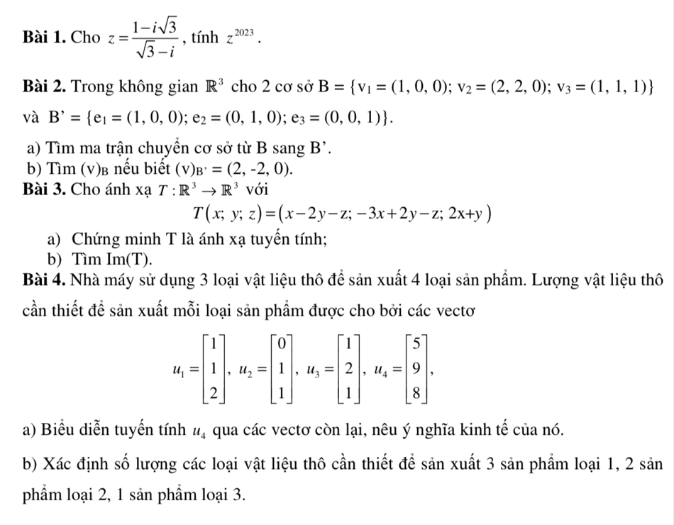 Cho z= (1-isqrt(3))/sqrt(3)-i  , tính z^(2023).
Bài 2. Trong không gian R^3 cho 2 cơ sở B= v_1=(1,0,0);v_2=(2,2,0);v_3=(1,1,1)
và B'= e_1=(1,0,0);e_2=(0,1,0);e_3=(0,0,1) .
a) Tìm ma trận chuyền cơ sở từ B sang B'.
b) Tìm (v)β nếu biết (v)_B'=(2,-2,0).
Bài 3. Cho ánh xạ T:R^3to R^3 với
T(x;y;z)=(x-2y-z;-3x+2y-z;2x+y)
a) Chứng minh T là ánh xạ tuyến tính;
b) Tìm Im(T).
Bài 4. Nhà máy sử dụng 3 loại vật liệu thô để sản xuất 4 loại sản phẩm. Lượng vật liệu thô
cần thiết để sản xuất mỗi loại sản phẩm được cho bởi các vectơ
u_1=beginbmatrix 1 1 2endbmatrix ,u_2=beginbmatrix 0 1 1endbmatrix ,u_3=beginbmatrix 1 2 1endbmatrix ,u_4=beginbmatrix 5 9 8endbmatrix .
a) Biểu diễn tuyến tính u_4 qua các vectơ còn lại, nêu ý nghĩa kinh tế của nó.
b) Xác định số lượng các loại vật liệu thô cần thiết để sản xuất 3 sản phẩm loại 1, 2 sản
phẩm loại 2, 1 sản phẩm loại 3.