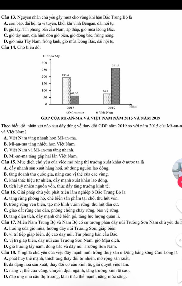 Nguyên nhân chủ yếu gây mưa cho vùng khí hậu Bắc Trung Bộ là
A. cơn bão, dải hội tụ vĩ tuyến, khối khí vịnh Bengan, dải hội tụ.
B. gió tây, Tín phong bán cầu Nam, áp thấp, gió mùa Đông Bắc.
C. gió tây nam, địa hình đón gió biển, gió đông bắc, frông nóng.
D. gió mùa Tây Nam, frông lạnh, gió mùa Đông Bắc, dải hội tụ.
Câu 14. Cho biểu đồ:
GDP Của MI-AN-ma và việt nam năm 2015 và năm 2019
Theo biểu đồ, nhận xét nào sau đây đúng về thay đồi GDP năm 2019 so với năm 2015 của Mi-an-n
và Việt Nam?
A. Việt Nam tăng nhanh hơn Mi-an-ma.
B. Mi-an-ma tăng nhiều hơn Việt Nam.
C. Việt Nam và Mi-an-ma tăng nhanh.
D. Mi-an-ma tăng gấp hai lần Việt Nam.
Câu 15. Mục đích chủ yếu của việc mở rộng thị trường xuất khẩu ở nước ta là
A. đầy nhanh sản xuất hàng hoá, sử dụng nguồn lao động.
B. tăng doanh thu quốc gia, nâng cao vị thế của các vùng.
C. khai thác hiệu tự nhiên, đầy mạnh xuất khẩu lao đông.
D. tích luỹ nhiều nguồn vốn, thúc đầy tăng trưởng kinh tế.
Câu 16. Giải pháp chủ yếu phát triển lâm nghiệp ở Bắc Trung Bộ là
A. tăng rừng phòng hộ, chế biến sản phẩm tại chỗ, thu hút vốn.
B. trồng rừng ven biển, tạo mô hình vườn rừng, thu hút dân cư.
C. giao đất rừng cho dân, phòng chống cháy rừng, bảo vệ rừng.
D. tăng diện tích, đầy mạnh chế biến gỗ, tăng lực lượng quản lí.
Câu 17. Miền Nam Trung Bộ và Nam Bộ có sự tương phản dãy núi Trường Sơn Nam chủ yếu do
A. hướng của gió mùa, hướng dãy núi Trường Sơn, giáp biển.
B. vị trí tiếp giáp biển, độ cao dãy núi, Tín phong bán cầu Bắc.
C. vị trí giáp biển, dãy núi cao Trường Sơn Nam, gió Mậu dịch.
D. gió hướng tây nam, đông bắc và dãy núi Trường Sơn Nam.
Câu 18. Ý nghĩa chủ yếu của việc đầy mạnh nuôi trồng thuỷ sản ở Đồng bằng sông Cửu Long là
A. phát huy thể mạnh, thích ứng thay đổi tự nhiên, mở rộng sản xuất.
B. đa dạng hoá sản xuất, thay đổi cơ cấu kinh tế, giải quyết việc làm.
C. nâng vị thế của vùng, chuyển dịch ngành, tăng trưởng kinh tế cao.
D. đáp ứng nhu cầu thị trường, khai thác thế mạnh, nâng mức sống.