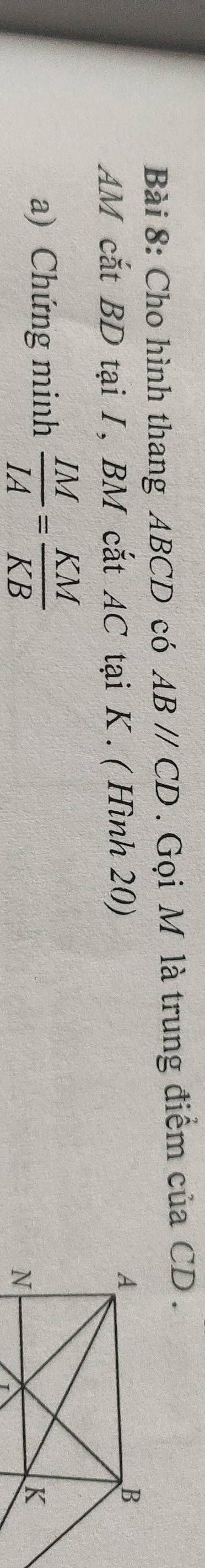 Cho hình thang ABCD có ABparallel CD. Gọi M là trung điểm của CD. 
AM cắt BD tại I, BM cắt AC tại K. ( Hình 20) 
a) Chứng minh  IM/IA = KM/KB 