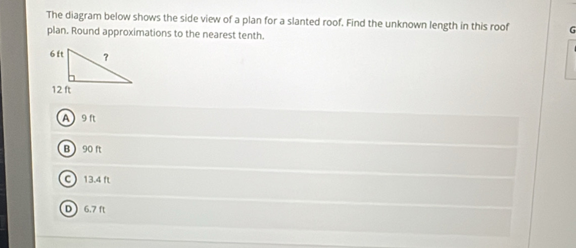 The diagram below shows the side view of a plan for a slanted roof. Find the unknown length in this roof G
plan. Round approximations to the nearest tenth.
A9ft
B 90 ft
C 13.4 f
D 6.7 ft